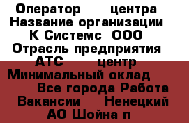 Оператор Call-центра › Название организации ­ К Системс, ООО › Отрасль предприятия ­ АТС, call-центр › Минимальный оклад ­ 15 000 - Все города Работа » Вакансии   . Ненецкий АО,Шойна п.